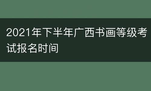 2021年下半年广西书画等级考试报名时间