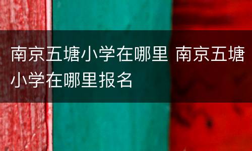 南京五塘小学在哪里 南京五塘小学在哪里报名