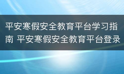 平安寒假安全教育平台学习指南 平安寒假安全教育平台登录