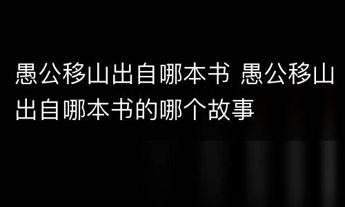 愚公移山出自哪本书 愚公移山出自哪本书的哪个故事