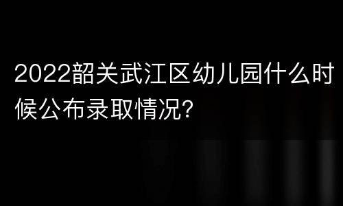 2022韶关武江区幼儿园什么时候公布录取情况？
