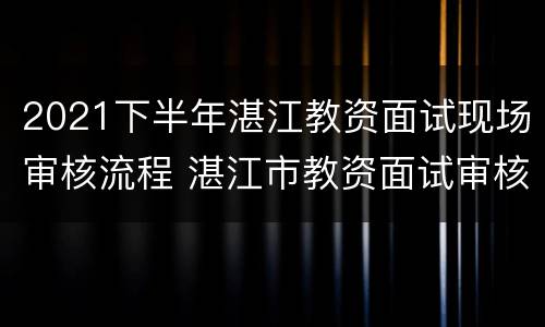 2021下半年湛江教资面试现场审核流程 湛江市教资面试审核