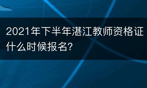 2021年下半年湛江教师资格证什么时候报名？