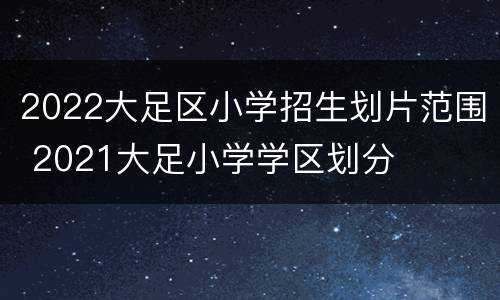 2022大足区小学招生划片范围 2021大足小学学区划分