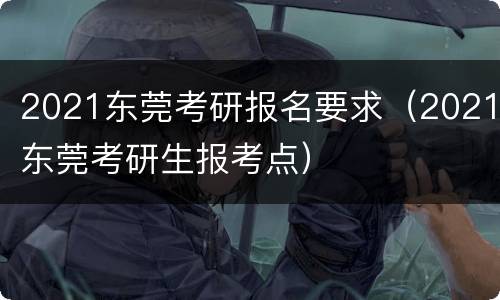 2021东莞考研报名要求（2021东莞考研生报考点）