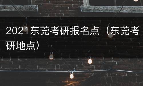 2021东莞考研报名点（东莞考研地点）