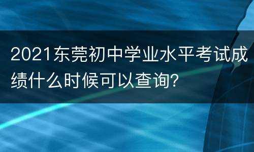2021东莞初中学业水平考试成绩什么时候可以查询？