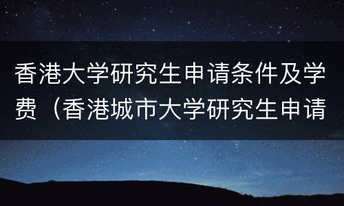 香港大学研究生申请条件及学费（香港城市大学研究生申请条件及学费）