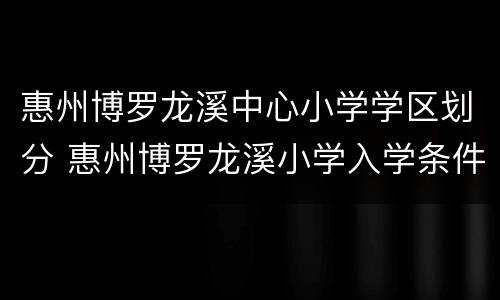 惠州博罗龙溪中心小学学区划分 惠州博罗龙溪小学入学条件