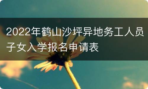 2022年鹤山沙坪异地务工人员子女入学报名申请表