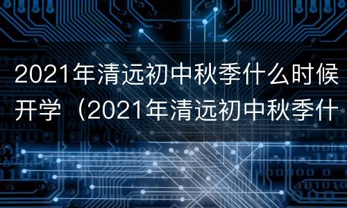 2021年清远初中秋季什么时候开学（2021年清远初中秋季什么时候开学呀）