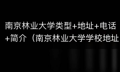 南京林业大学类型+地址+电话+简介（南京林业大学学校地址）