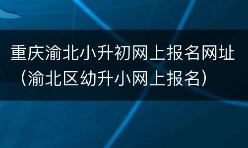 重庆渝北小升初网上报名网址（渝北区幼升小网上报名）