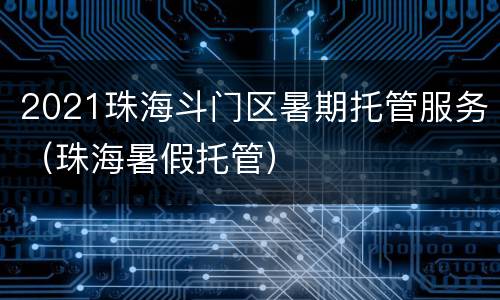 2021珠海斗门区暑期托管服务（珠海暑假托管）