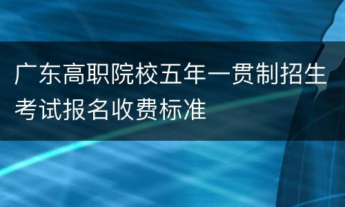 广东高职院校五年一贯制招生考试报名收费标准