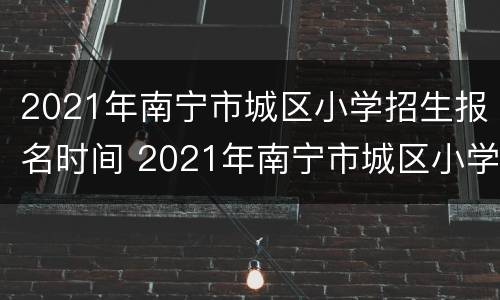 2021年南宁市城区小学招生报名时间 2021年南宁市城区小学招生报名时间表