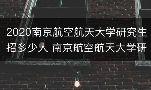 2020南京航空航天大学研究生招多少人 南京航空航天大学研究生院2020招生人数