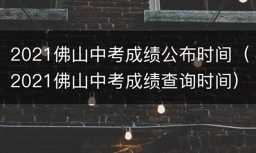 2021佛山中考成绩公布时间（2021佛山中考成绩查询时间）