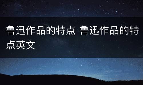 鲁迅作品的特点 鲁迅作品的特点英文