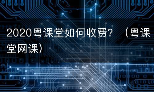 2020粤课堂如何收费？（粤课堂网课）