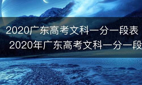 2020广东高考文科一分一段表 2020年广东高考文科一分一段表