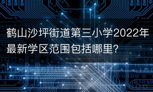 鹤山沙坪街道第三小学2022年最新学区范围包括哪里？