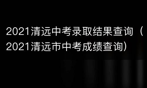 2021清远中考录取结果查询（2021清远市中考成绩查询）