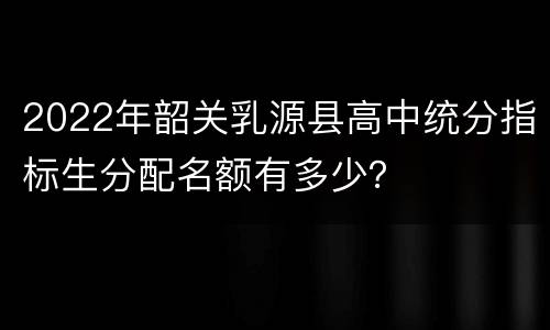 2022年韶关乳源县高中统分指标生分配名额有多少？