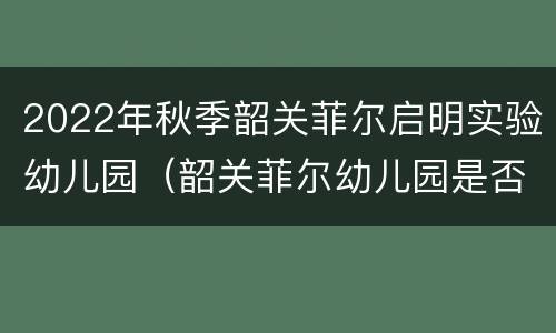2022年秋季韶关菲尔启明实验幼儿园（韶关菲尔幼儿园是否国企）