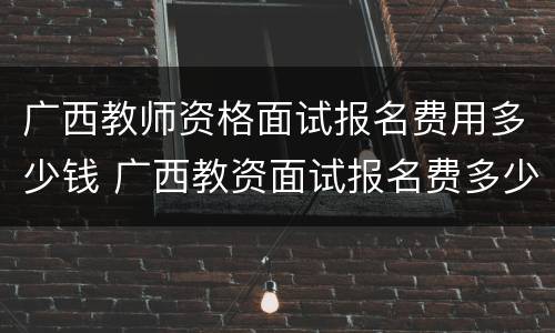 广西教师资格面试报名费用多少钱 广西教资面试报名费多少?