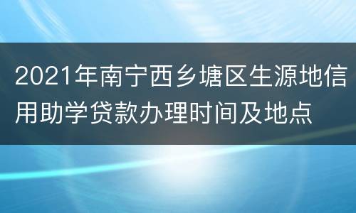 2021年南宁西乡塘区生源地信用助学贷款办理时间及地点