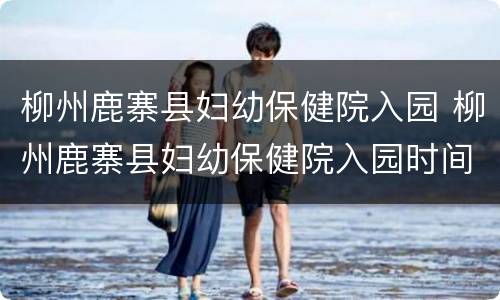 柳州鹿寨县妇幼保健院入园 柳州鹿寨县妇幼保健院入园时间