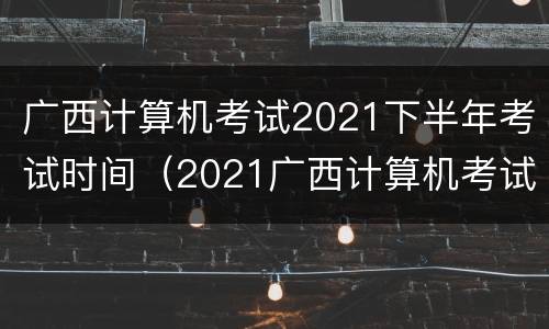 广西计算机考试2021下半年考试时间（2021广西计算机考试报 名时间）