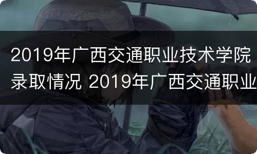 2019年广西交通职业技术学院录取情况 2019年广西交通职业技术学院录取情况如何