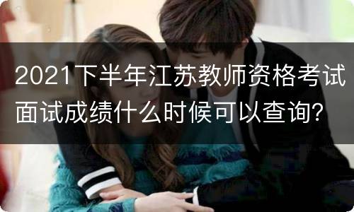 2021下半年江苏教师资格考试面试成绩什么时候可以查询？