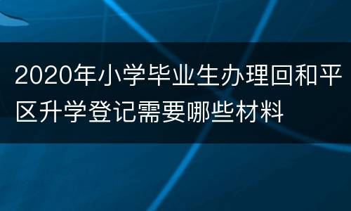 2020年小学毕业生办理回和平区升学登记需要哪些材料