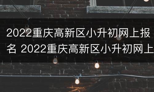 2022重庆高新区小升初网上报名 2022重庆高新区小升初网上报名情况