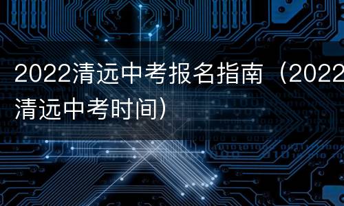 2022清远中考报名指南（2022清远中考时间）