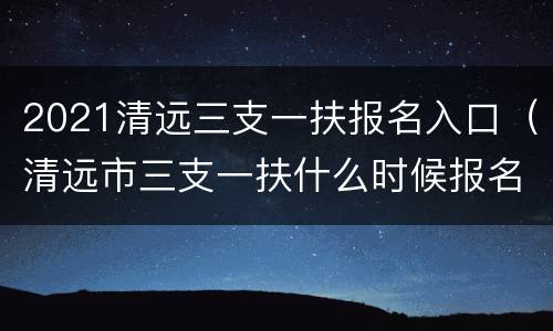2021清远三支一扶报名入口（清远市三支一扶什么时候报名）