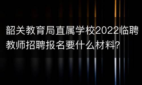 韶关教育局直属学校2022临聘教师招聘报名要什么材料？