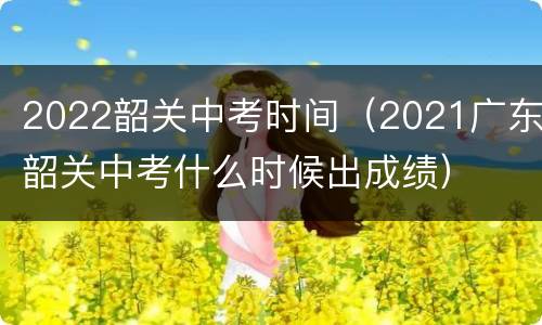 2022韶关中考时间（2021广东韶关中考什么时候出成绩）