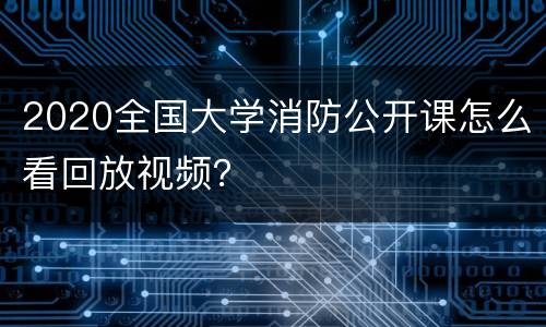 2020全国大学消防公开课怎么看回放视频？