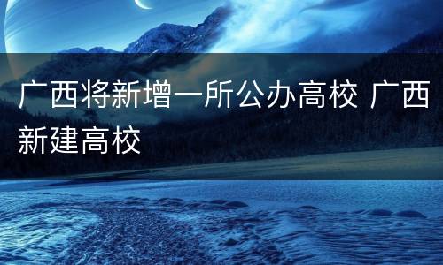 广西将新增一所公办高校 广西新建高校
