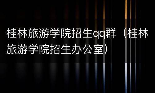 桂林旅游学院招生qq群（桂林旅游学院招生办公室）