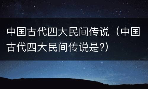 中国古代四大民间传说（中国古代四大民间传说是?）