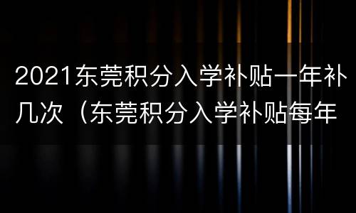 2021东莞积分入学补贴一年补几次（东莞积分入学补贴每年都要申请吗）