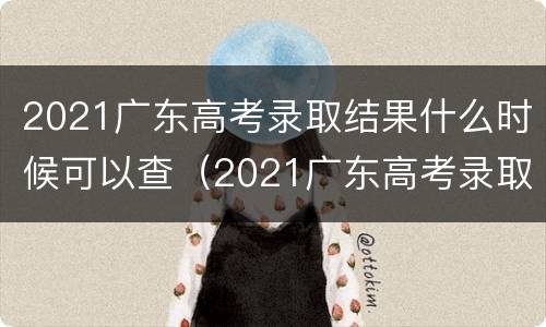 2021广东高考录取结果什么时候可以查（2021广东高考录取结果什么时候可以查到）