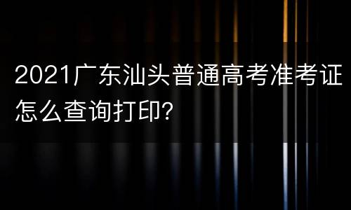 2021广东汕头普通高考准考证怎么查询打印？
