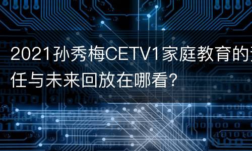 2021孙秀梅CETV1家庭教育的责任与未来回放在哪看？