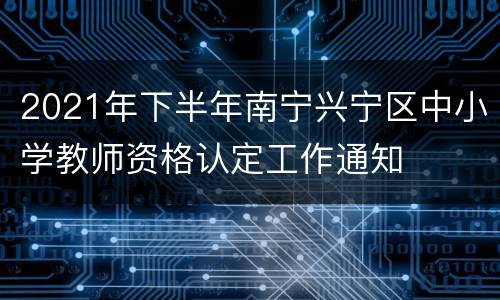 2021年下半年南宁兴宁区中小学教师资格认定工作通知
